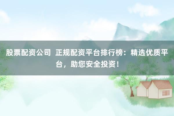股票配资公司  正规配资平台排行榜：精选优质平台，助您安全投资！