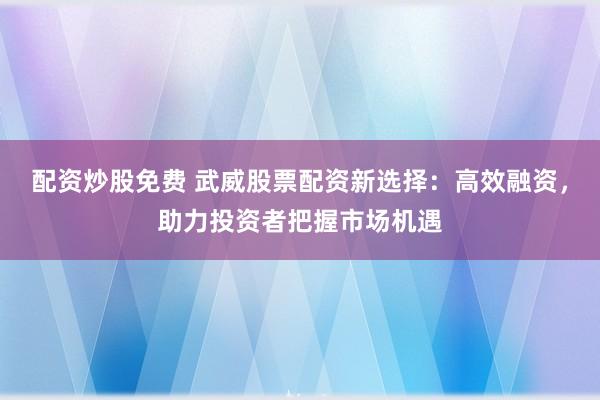 配资炒股免费 武威股票配资新选择：高效融资，助力投资者把握市场机遇