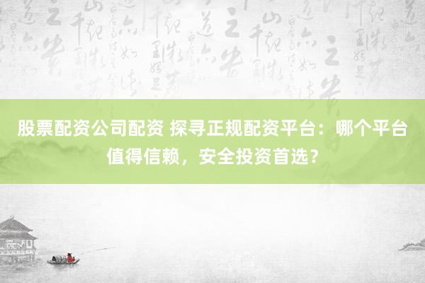 股票配资公司配资 探寻正规配资平台：哪个平台值得信赖，安全投资首选？