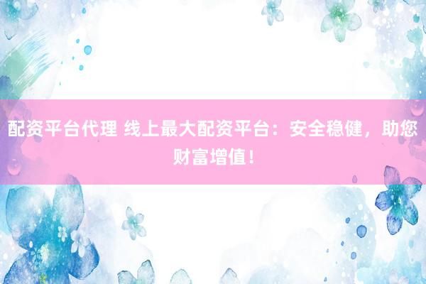 配资平台代理 线上最大配资平台：安全稳健，助您财富增值！