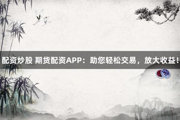 配资炒股 期货配资APP：助您轻松交易，放大收益！