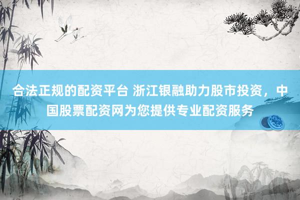 合法正规的配资平台 浙江银融助力股市投资，中国股票配资网为您提供专业配资服务
