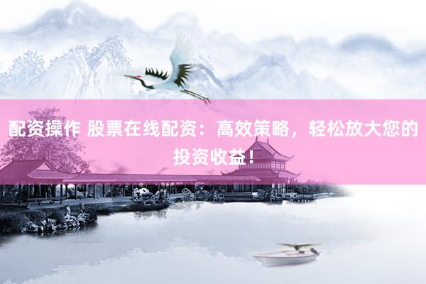 配资操作 股票在线配资：高效策略，轻松放大您的投资收益！