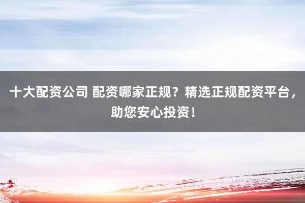 十大配资公司 配资哪家正规？精选正规配资平台，助您安心投资！