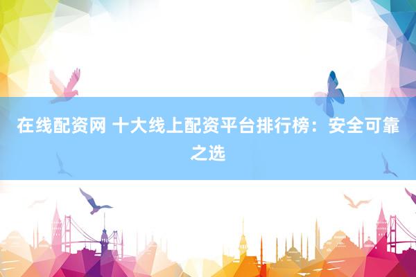 在线配资网 十大线上配资平台排行榜：安全可靠之选