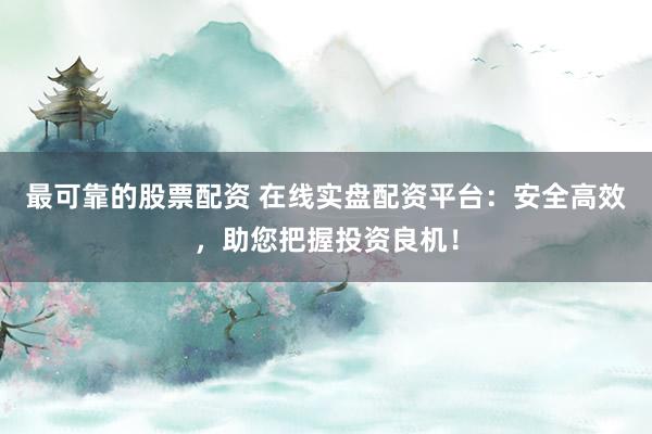 最可靠的股票配资 在线实盘配资平台：安全高效，助您把握投资良机！