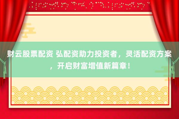财云股票配资 弘配资助力投资者，灵活配资方案，开启财富增值新篇章！