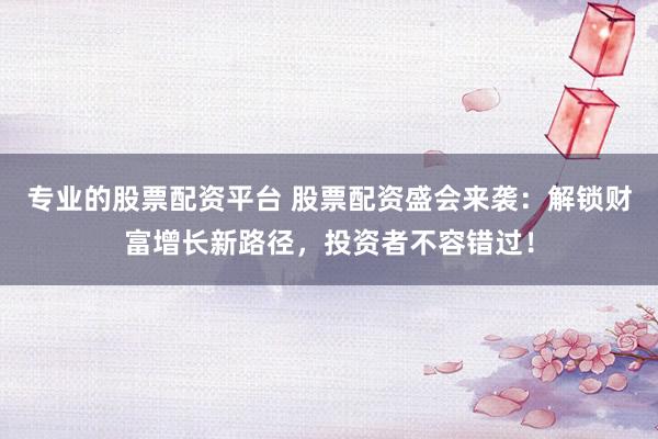 专业的股票配资平台 股票配资盛会来袭：解锁财富增长新路径，投资者不容错过！