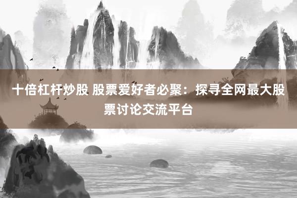 十倍杠杆炒股 股票爱好者必聚：探寻全网最大股票讨论交流平台
