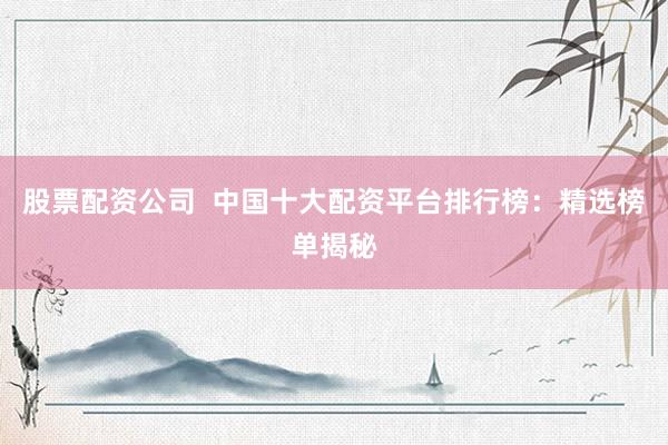 股票配资公司  中国十大配资平台排行榜：精选榜单揭秘