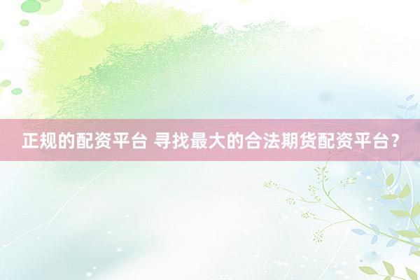 正规的配资平台 寻找最大的合法期货配资平台？