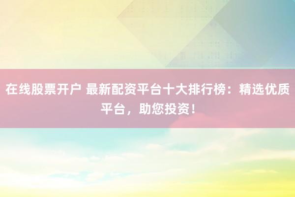 在线股票开户 最新配资平台十大排行榜：精选优质平台，助您投资！