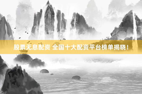 股票无息配资 全国十大配资平台榜单揭晓！