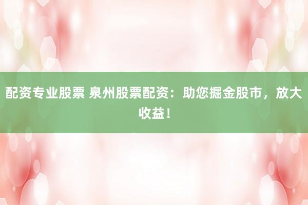 配资专业股票 泉州股票配资：助您掘金股市，放大收益！
