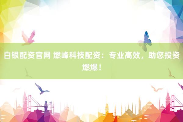 白银配资官网 燃峰科技配资：专业高效，助您投资燃爆！