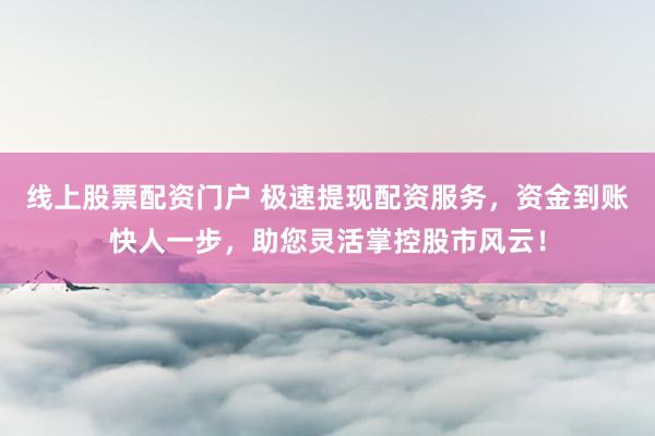 线上股票配资门户 极速提现配资服务，资金到账快人一步，助您灵活掌控股市风云！
