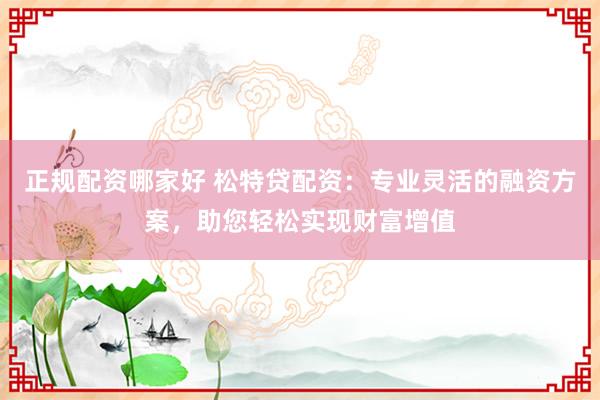 正规配资哪家好 松特贷配资：专业灵活的融资方案，助您轻松实现财富增值