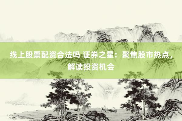 线上股票配资合法吗 证券之星：聚焦股市热点，解读投资机会