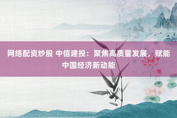 网络配资炒股 中信建投：聚焦高质量发展，赋能中国经济新动能