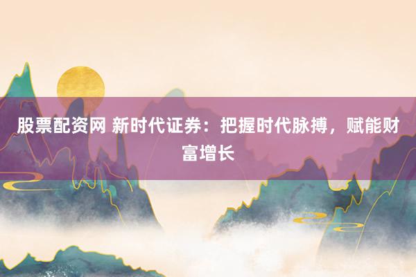 股票配资网 新时代证券：把握时代脉搏，赋能财富增长
