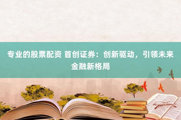 专业的股票配资 首创证券：创新驱动，引领未来金融新格局