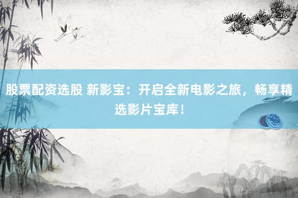 股票配资选股 新影宝：开启全新电影之旅，畅享精选影片宝库！