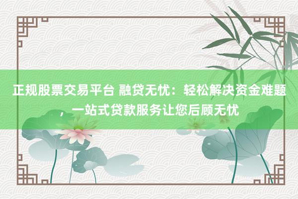 正规股票交易平台 融贷无忧：轻松解决资金难题，一站式贷款服务让您后顾无忧