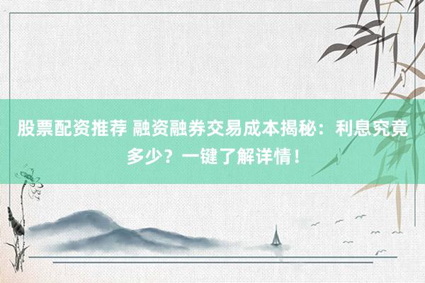 股票配资推荐 融资融券交易成本揭秘：利息究竟多少？一键了解详情！