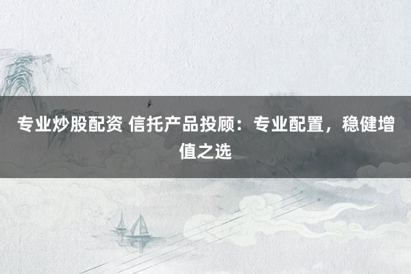 专业炒股配资 信托产品投顾：专业配置，稳健增值之选