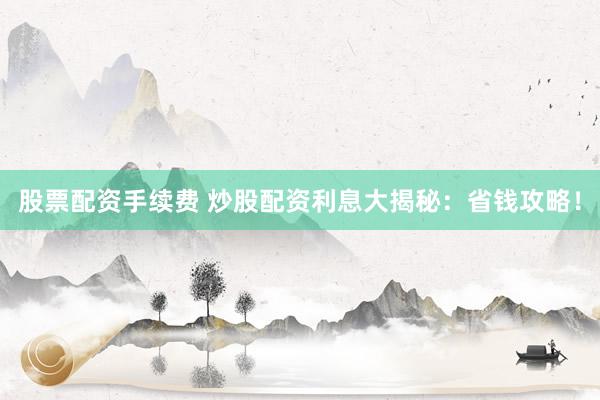 股票配资手续费 炒股配资利息大揭秘：省钱攻略！