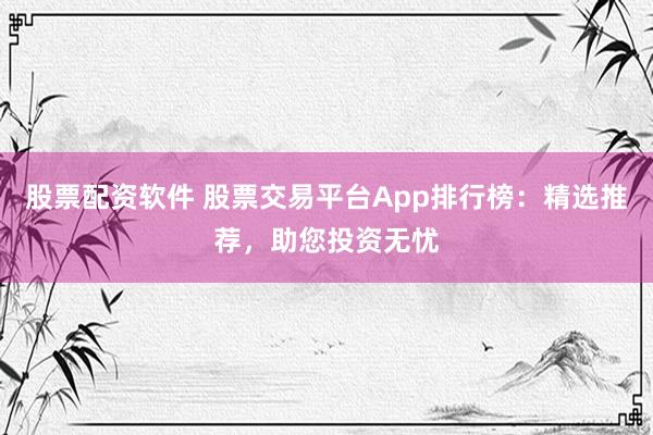 股票配资软件 股票交易平台App排行榜：精选推荐，助您投资无忧