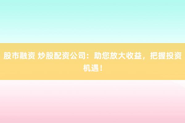 股市融资 炒股配资公司：助您放大收益，把握投资机遇！