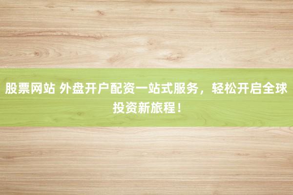 股票网站 外盘开户配资一站式服务，轻松开启全球投资新旅程！