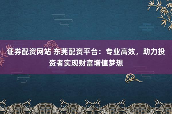 证券配资网站 东莞配资平台：专业高效，助力投资者实现财富增值梦想