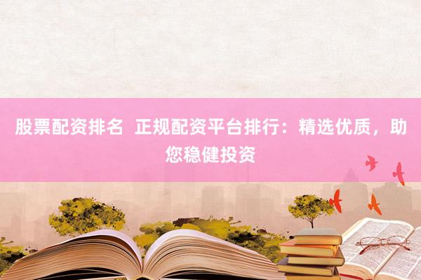 股票配资排名  正规配资平台排行：精选优质，助您稳健投资