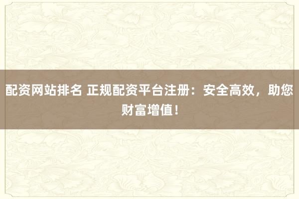 配资网站排名 正规配资平台注册：安全高效，助您财富增值！