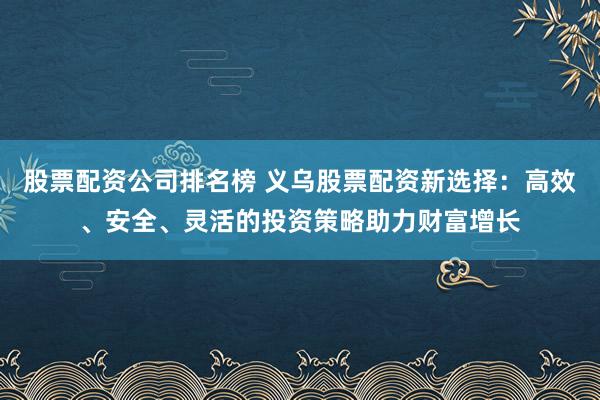 股票配资公司排名榜 义乌股票配资新选择：高效、安全、灵活的投资策略助力财富增长