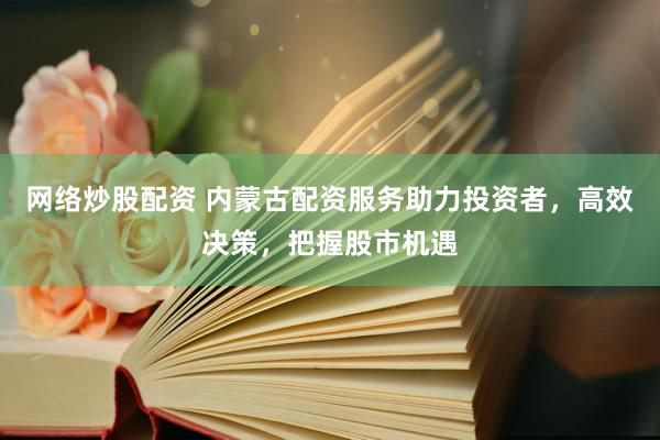 网络炒股配资 内蒙古配资服务助力投资者，高效决策，把握股市机遇