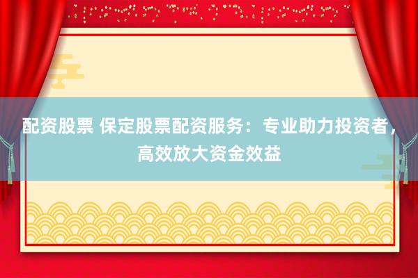 配资股票 保定股票配资服务：专业助力投资者，高效放大资金效益