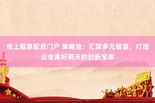 线上股票配资门户 策略池：汇聚多元智慧，打造企业美好明天的创新宝库