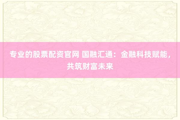 专业的股票配资官网 国融汇通：金融科技赋能，共筑财富未来