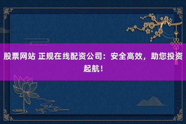 股票网站 正规在线配资公司：安全高效，助您投资起航！