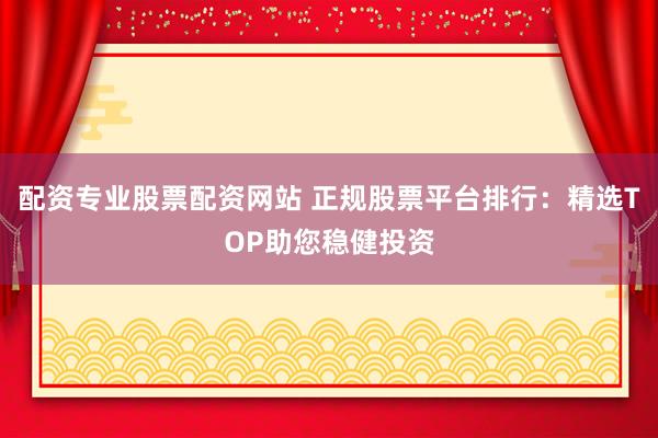 配资专业股票配资网站 正规股票平台排行：精选TOP助您稳健投资