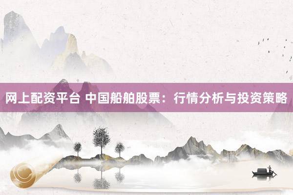 网上配资平台 中国船舶股票：行情分析与投资策略