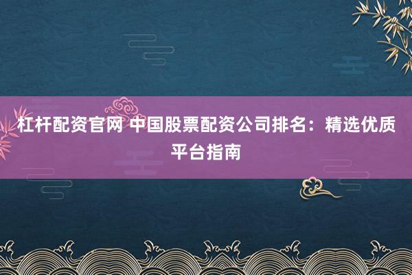 杠杆配资官网 中国股票配资公司排名：精选优质平台指南