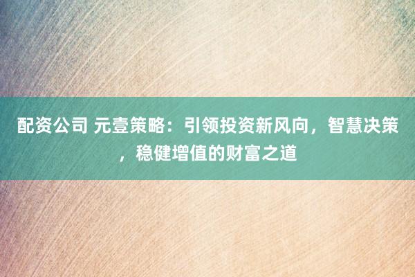 配资公司 元壹策略：引领投资新风向，智慧决策，稳健增值的财富之道