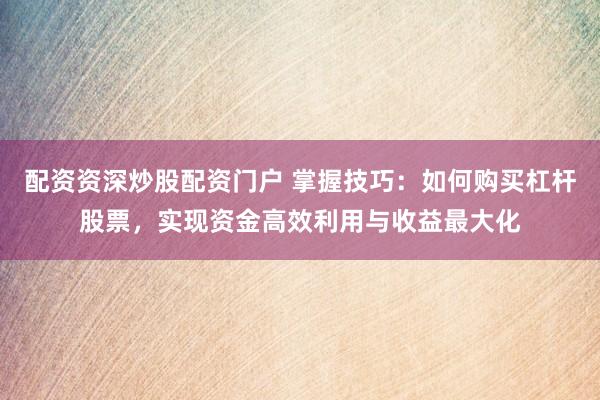 配资资深炒股配资门户 掌握技巧：如何购买杠杆股票，实现资金高效利用与收益最大化
