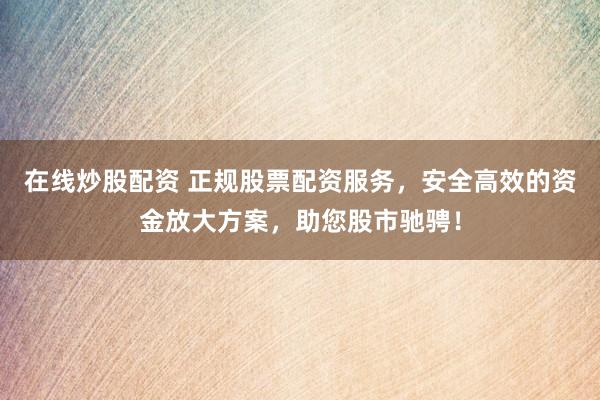 在线炒股配资 正规股票配资服务，安全高效的资金放大方案，助您股市驰骋！