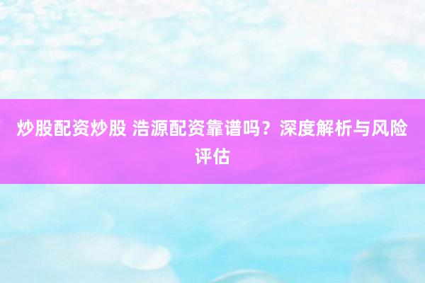炒股配资炒股 浩源配资靠谱吗？深度解析与风险评估