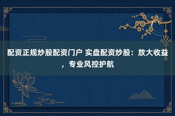 配资正规炒股配资门户 实盘配资炒股：放大收益，专业风控护航